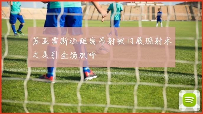 苏亚雷斯远距离吊射破门展现射术之美引全场欢呼