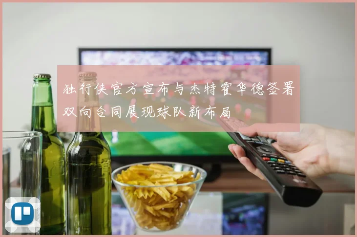 独行侠官方宣布与杰特霍华德签署双向合同展现球队新布局