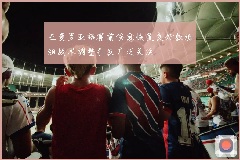 王曼昱亚锦赛前伤愈恢复良好教练组战术调整引发广泛关注