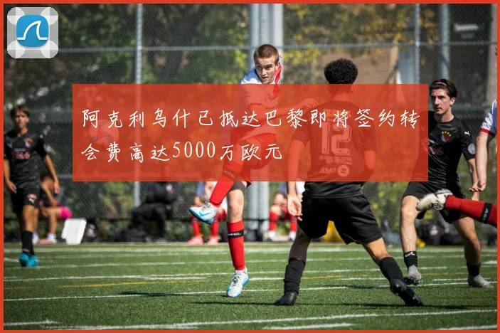 阿克利乌什已抵达巴黎即将签约转会费高达5000万欧元