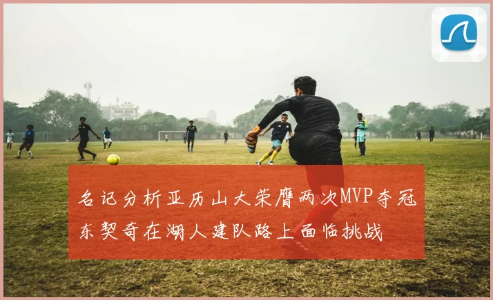 名记分析亚历山大荣膺两次MVP夺冠东契奇在湖人建队路上面临挑战