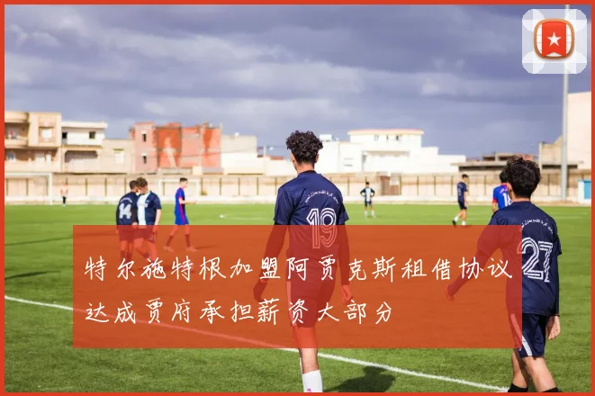 特尔施特根加盟阿贾克斯租借协议达成贾府承担薪资大部分