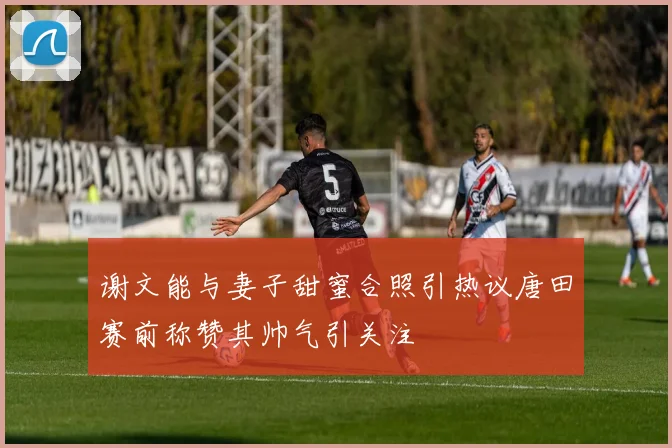 谢文能与妻子甜蜜合照引热议唐田赛前称赞其帅气引关注