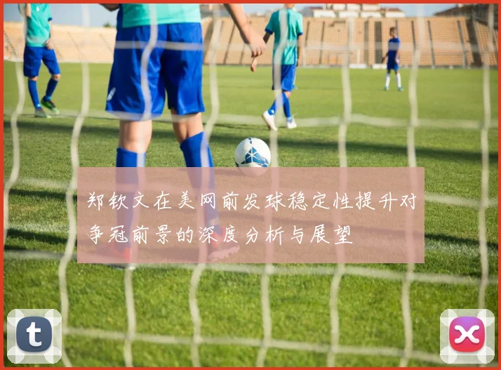 郑钦文在美网前发球稳定性提升对争冠前景的深度分析与展望