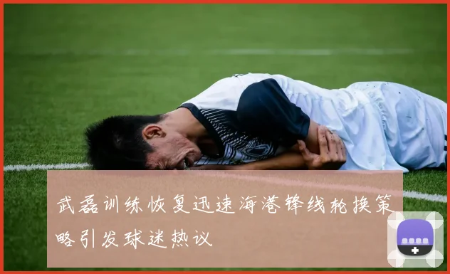 武磊训练恢复迅速海港锋线轮换策略引发球迷热议